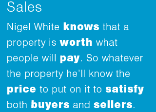 Nigel White knows that a property is worth what people will pay. So whatever the property he’ll know the price to put on it to satisfy both buyers and sellers.